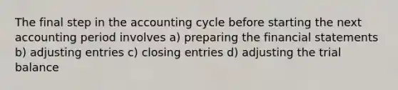 The final step in the accounting cycle before starting the next accounting period involves a) preparing the <a href='https://www.questionai.com/knowledge/kFBJaQCz4b-financial-statements' class='anchor-knowledge'>financial statements</a> b) <a href='https://www.questionai.com/knowledge/kGxhM5fzgy-adjusting-entries' class='anchor-knowledge'>adjusting entries</a> c) closing entries d) adjusting <a href='https://www.questionai.com/knowledge/kroPuglSOF-the-trial-balance' class='anchor-knowledge'>the trial balance</a>