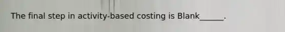 The final step in activity-based costing is Blank______.