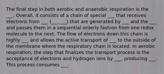 The final step in both aerobic and anaerobic respiration is the ___. Overall, it consists of a chain of special ___ that receives electrons from ___ (___,___) that are generated by ___ and the ___ and passes them in a sequential orderly fashion from one redox molecule to the next. The flow of electrons down this chain is highly ___ and allows the active transport of ___ to the outside of the membrane where the respiratory chain is located. In aerobic respiration, the step that finalizes the transport process is the acceptance of electrons and hydrogen ions by ___, producing ___. This process consumes ___.