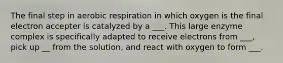 The final step in aerobic respiration in which oxygen is the final electron accepter is catalyzed by a ___. This large enzyme complex is specifically adapted to receive electrons from ___, pick up __ from the solution, and react with oxygen to form ___.