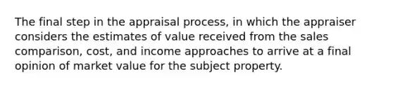 The final step in the appraisal process, in which the appraiser considers the estimates of value received from the sales comparison, cost, and income approaches to arrive at a final opinion of market value for the subject property.