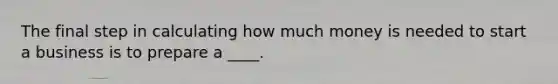 The final step in calculating how much money is needed to start a business is to prepare a ____.