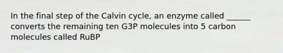 In the final step of the Calvin cycle, an enzyme called ______ converts the remaining ten G3P molecules into 5 carbon molecules called RuBP