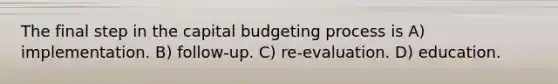 The final step in the capital budgeting process is A) implementation. B) follow-up. C) re-evaluation. D) education.