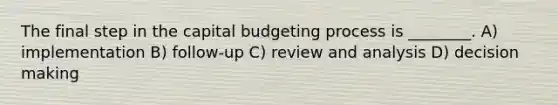 The final step in the capital budgeting process is ________. A) implementation B) follow-up C) review and analysis D) decision making