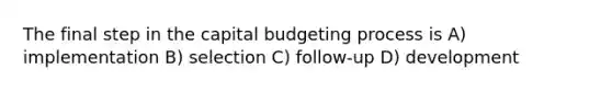 The final step in the capital budgeting process is A) implementation B) selection C) follow-up D) development