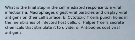 What is the final step in the cell-mediated response to a viral infection? a. Macrophages digest viral particles and display viral antigens on their cell surface. b. Cytotoxic T cells punch holes in the membranes of infected host cells. c. Helper T cells secrete chemicals that stimulate it to divide. d. Antibodies coat viral antigens.