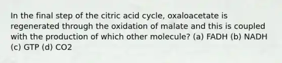 In the final step of the citric acid cycle, oxaloacetate is regenerated through the oxidation of malate and this is coupled with the production of which other molecule? (a) FADH (b) NADH (c) GTP (d) CO2