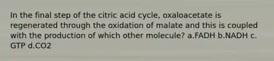 ​In the final step of the citric acid cycle, oxaloacetate is regenerated through the oxidation of malate and this is coupled with the production of which other molecule? ​a.​FADH ​b.​NADH ​c.​GTP ​d.​CO2