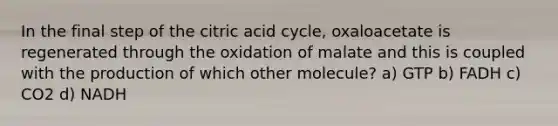 In the final step of the citric acid cycle, oxaloacetate is regenerated through the oxidation of malate and this is coupled with the production of which other molecule? a) GTP b) FADH c) CO2 d) NADH