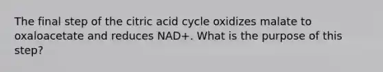 The final step of the citric acid cycle oxidizes malate to oxaloacetate and reduces NAD+. What is the purpose of this step?