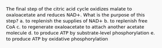 The final step of the citric acid cycle oxidizes malate to oxaloacetate and reduces NAD+. What is the purpose of this step?​ a. ​to replenish the supplies of NAD+ b. ​to replenish free CoA c. ​to regenerate oxaloacetate to attach another acetate molecule d. ​to produce ATP by substrate-level phosphorylation e. ​to produce ATP by oxidative phosphorylation