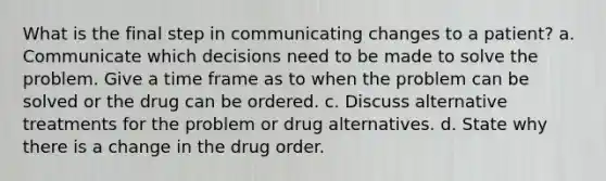 What is the final step in communicating changes to a patient? a. Communicate which decisions need to be made to solve the problem. Give a time frame as to when the problem can be solved or the drug can be ordered. с. Discuss alternative treatments for the problem or drug alternatives. d. State why there is a change in the drug order.