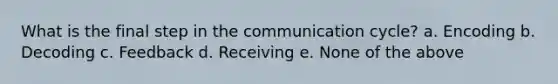 What is the final step in the communication cycle? a. Encoding b. Decoding c. Feedback d. Receiving e. None of the above