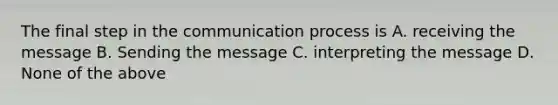 The final step in the communication process is A. receiving the message B. Sending the message C. interpreting the message D. None of the above