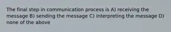 The final step in communication process is A) receiving the message B) sending the message C) interpreting the message D) none of the above