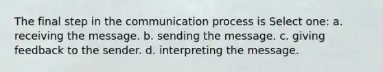 The final step in the communication process is Select one: a. receiving the message. b. sending the message. c. giving feedback to the sender. d. interpreting the message.