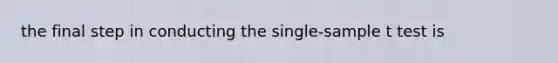 the final step in conducting the single-sample t test is