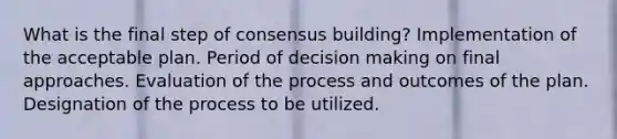 What is the final step of consensus building? Implementation of the acceptable plan. Period of decision making on final approaches. Evaluation of the process and outcomes of the plan. Designation of the process to be utilized.