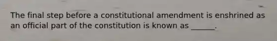 The final step before a constitutional amendment is enshrined as an official part of the constitution is known as ______.