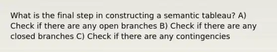 What is the final step in constructing a semantic tableau? A) Check if there are any open branches B) Check if there are any closed branches C) Check if there are any contingencies