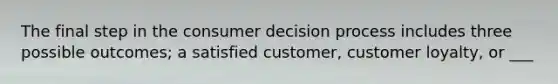 The final step in the consumer decision process includes three possible outcomes; a satisfied customer, customer loyalty, or ___