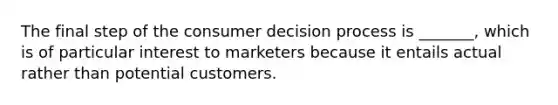 The final step of the consumer decision process is _______, which is of particular interest to marketers because it entails actual rather than potential customers.