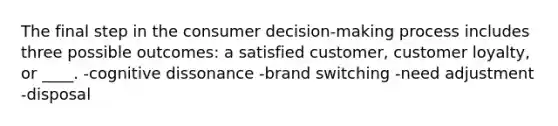 The final step in the consumer decision-making process includes three possible outcomes: a satisfied customer, customer loyalty, or ____. -cognitive dissonance -brand switching -need adjustment -disposal