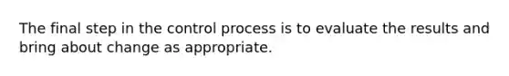 The final step in the control process is to evaluate the results and bring about change as appropriate.