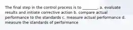 The final step in the control process is to ________. a. evaluate results and initiate corrective action b. compare actual performance to the standards c. measure actual performance d. measure the standards of performance