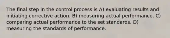 The final step in the control process is A) evaluating results and initiating corrective action. B) measuring actual performance. C) comparing actual performance to the set standards. D) measuring the standards of performance.