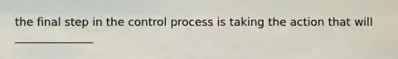 the final step in the control process is taking the action that will ______________