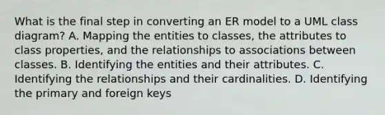 What is the final step in converting an ER model to a UML class diagram? A. Mapping the entities to classes, the attributes to class properties, and the relationships to associations between classes. B. Identifying the entities and their attributes. C. Identifying the relationships and their cardinalities. D. Identifying the primary and foreign keys