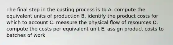 The final step in the costing process is to A. compute the equivalent units of production B. identify the product costs for which to account C. measure the physical flow of resources D. compute the costs per equivalent unit E. assign product costs to batches of work