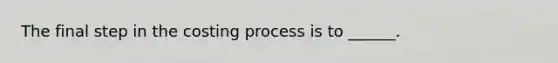 The final step in the costing process is to ______.