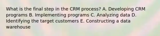 What is the final step in the CRM process? A. Developing CRM programs B. Implementing programs C. Analyzing data D. Identifying the target customers E. Constructing a data warehouse