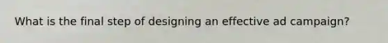 What is the final step of designing an effective ad campaign?