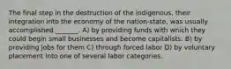 The final step in the destruction of the indigenous, their integration into the economy of the nation-state, was usually accomplished _______. A) by providing funds with which they could begin small businesses and become capitalists. B) by providing jobs for them C) through forced labor D) by voluntary placement into one of several labor categories.