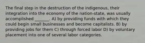 The final step in the destruction of the indigenous, their integration into the economy of the nation-state, was usually accomplished _______. A) by providing funds with which they could begin small businesses and become capitalists. B) by providing jobs for them C) through forced labor D) by voluntary placement into one of several labor categories.