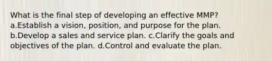 What is the final step of developing an effective MMP? a.Establish a vision, position, and purpose for the plan. b.Develop a sales and service plan. c.Clarify the goals and objectives of the plan. d.Control and evaluate the plan.