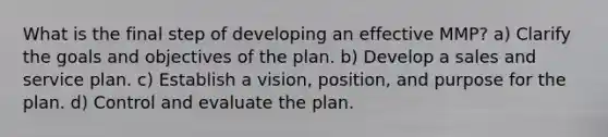 What is the final step of developing an effective MMP? a) Clarify the goals and objectives of the plan. b) Develop a sales and service plan. c) Establish a vision, position, and purpose for the plan. d) Control and evaluate the plan.