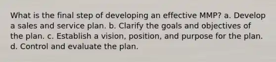 What is the final step of developing an effective MMP? a. Develop a sales and service plan. b. Clarify the goals and objectives of the plan. c. Establish a vision, position, and purpose for the plan. d. Control and evaluate the plan.