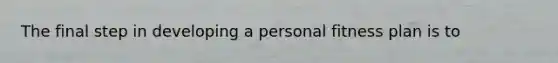 The final step in developing a personal fitness plan is to