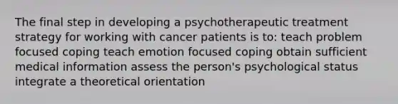 The final step in developing a psychotherapeutic treatment strategy for working with cancer patients is to: teach problem focused coping teach emotion focused coping obtain sufficient medical information assess the person's psychological status integrate a theoretical orientation