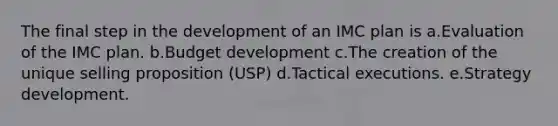 The final step in the development of an IMC plan is a.Evaluation of the IMC plan. b.Budget development c.The creation of the unique selling proposition (USP) d.Tactical executions. e.Strategy development.