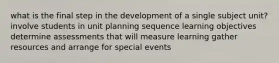 what is the final step in the development of a single subject unit? involve students in unit planning sequence learning objectives determine assessments that will measure learning gather resources and arrange for special events