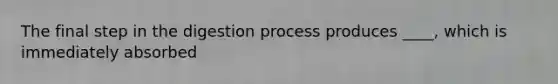 The final step in the digestion process produces ____, which is immediately absorbed