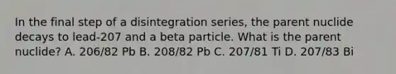 In the final step of a disintegration series, the parent nuclide decays to lead-207 and a beta particle. What is the parent nuclide? A. 206/82 Pb B. 208/82 Pb C. 207/81 Ti D. 207/83 Bi