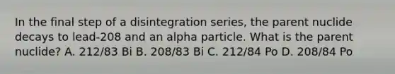 In the final step of a disintegration series, the parent nuclide decays to lead-208 and an alpha particle. What is the parent nuclide? A. 212/83 Bi B. 208/83 Bi C. 212/84 Po D. 208/84 Po