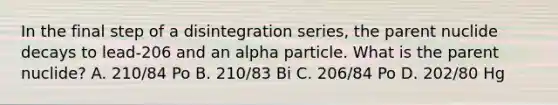 In the final step of a disintegration series, the parent nuclide decays to lead-206 and an alpha particle. What is the parent nuclide? A. 210/84 Po B. 210/83 Bi C. 206/84 Po D. 202/80 Hg